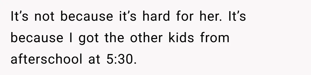It’s not because it’s hard for her. It’s because I got the other kids from afterschool at 5:30.