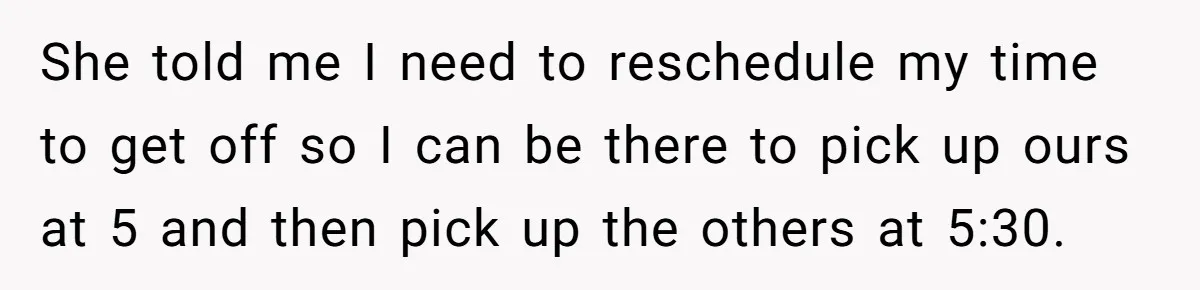 She told me I need to reschedule my time to get off so I can be there to pick up ours at 5 and then pick up the others at...