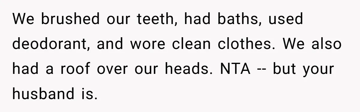 We brushed our teeth, had baths, used deodorant, and wore clean clothes. We also had a roof over our heads. NTA -- but your husband is.