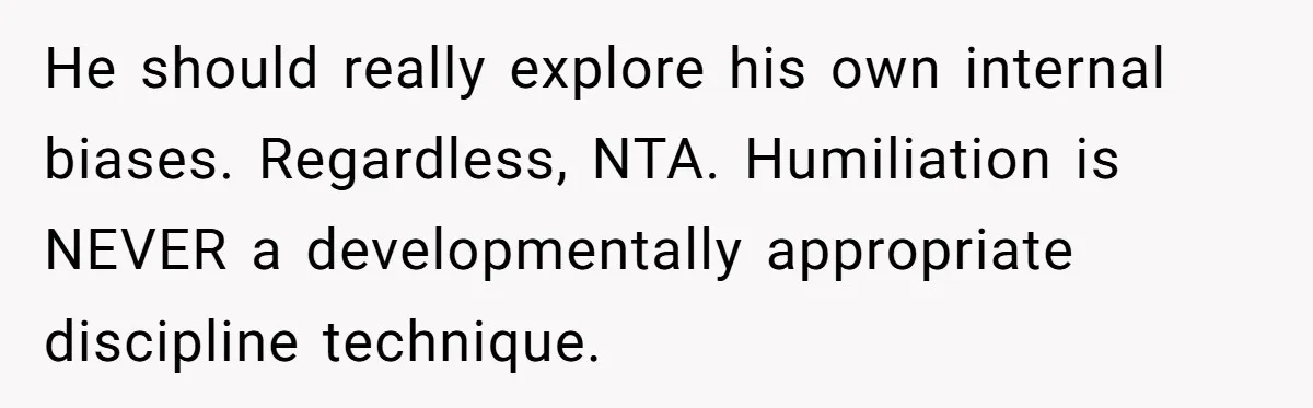 He should really explore his own internal biases. Regardless, NTA. Humiliation is NEVER a developmentally appropriate discipline technique.