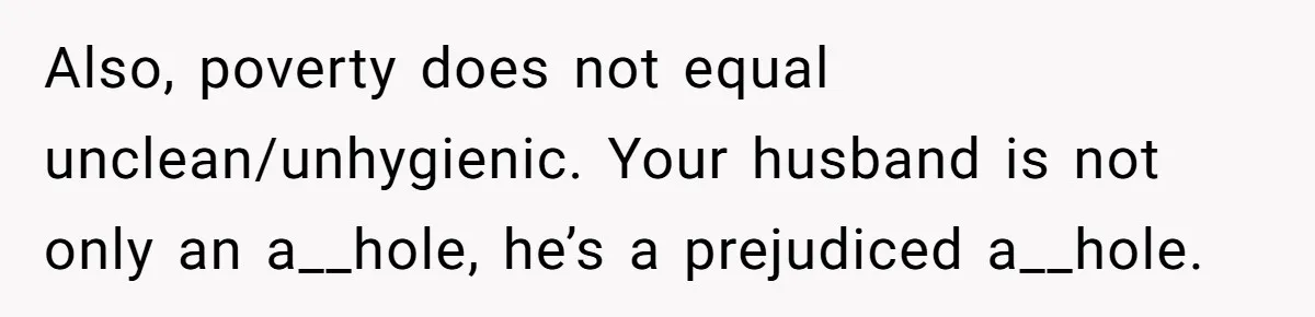 Also, poverty does not equal unclean/unhygienic. Your husband is not only an a__hole, he’s a prejudiced a__hole.