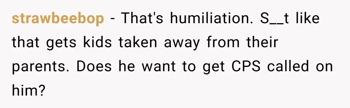 strawbeebop − That's humiliation. S__t like that gets kids taken away from their parents. Does he want to get CPS called on him?