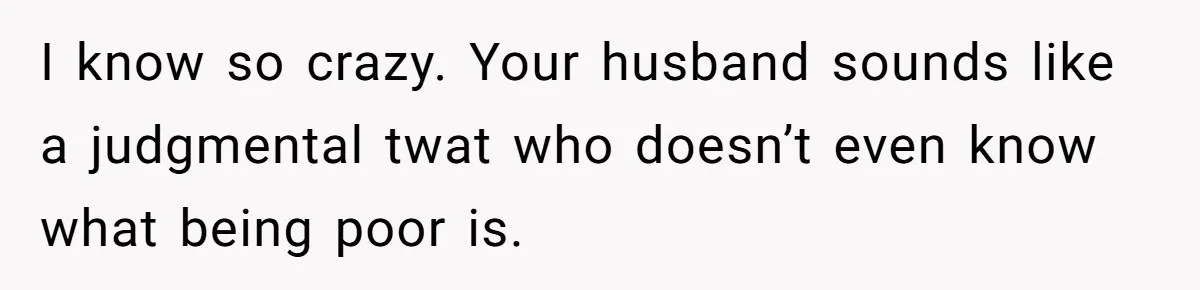 I know so crazy. Your husband sounds like a judgmental twat who doesn’t even know what being poor is.