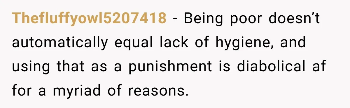 Thefluffyowl5207418 − Being poor doesn’t automatically equal lack of hygiene, and using that as a punishment is diabolical af for a myriad of reasons.