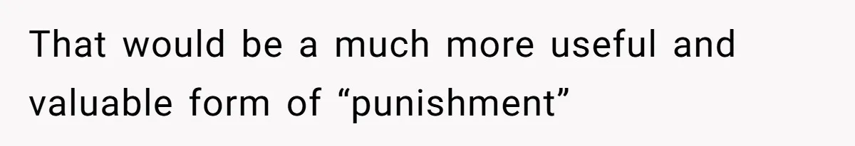 That would be a much more useful and valuable form of “punishment”