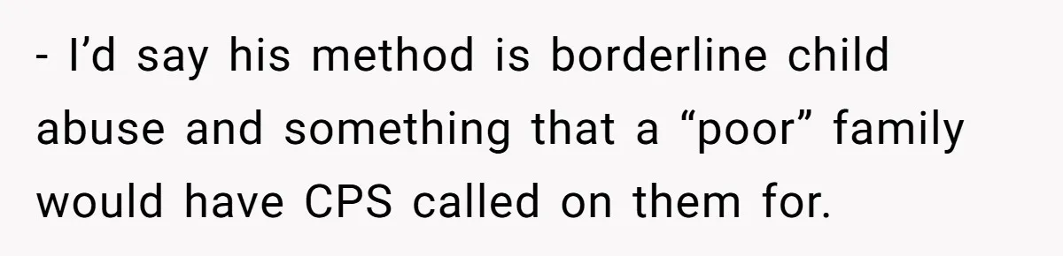 - I’d say his method is borderline child abuse and something that a “poor” family would have CPS called on them for.