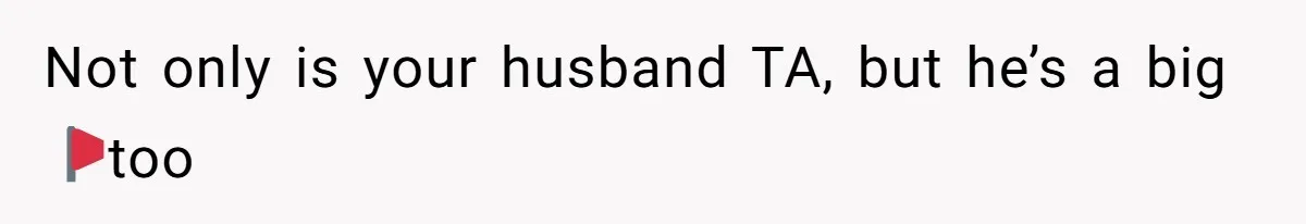 Not only is your husband TA, but he’s a big 🚩too
