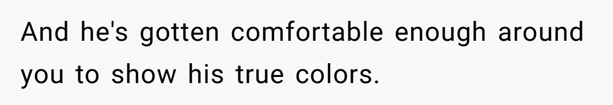 And he's gotten comfortable enough around you to show his true colors.