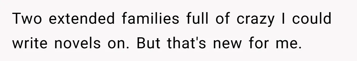 Two extended families full of crazy I could write novels on. But that's new for me.