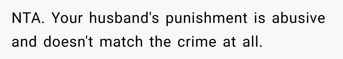 NTA. Your husband's punishment is abusive and doesn't match the crime at all.