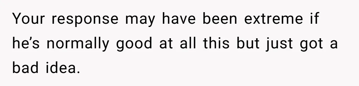 Your response may have been extreme if he’s normally good at all this but just got a bad idea.