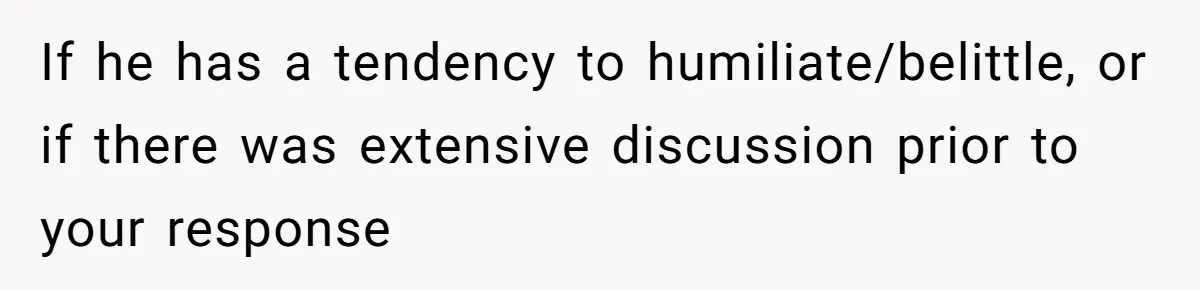 If he has a tendency to humiliate/belittle, or if there was extensive discussion prior to your response
