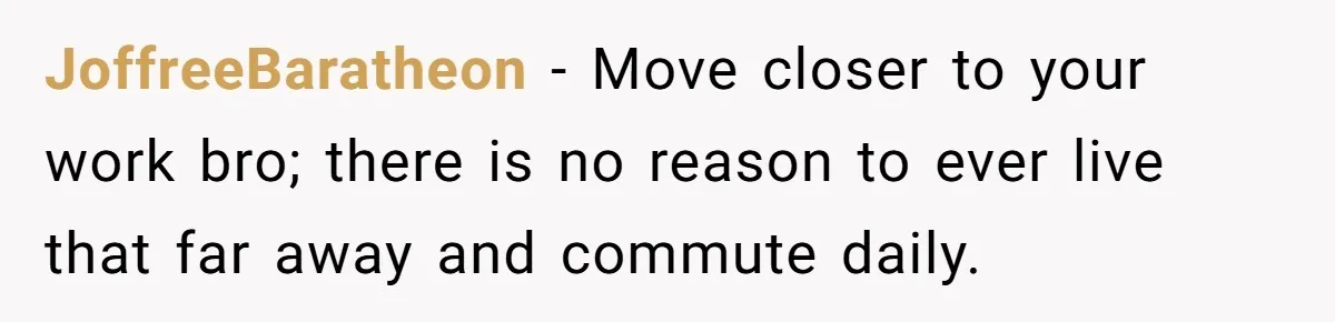 JoffreeBaratheon − Move closer to your work bro; there is no reason to ever live that far away and commute daily.