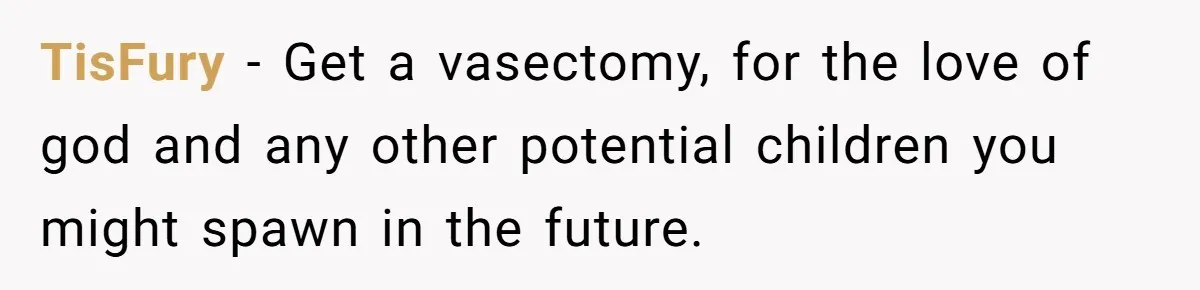 TisFury − Get a vasectomy, for the love of god and any other potential children you might spawn in the future.