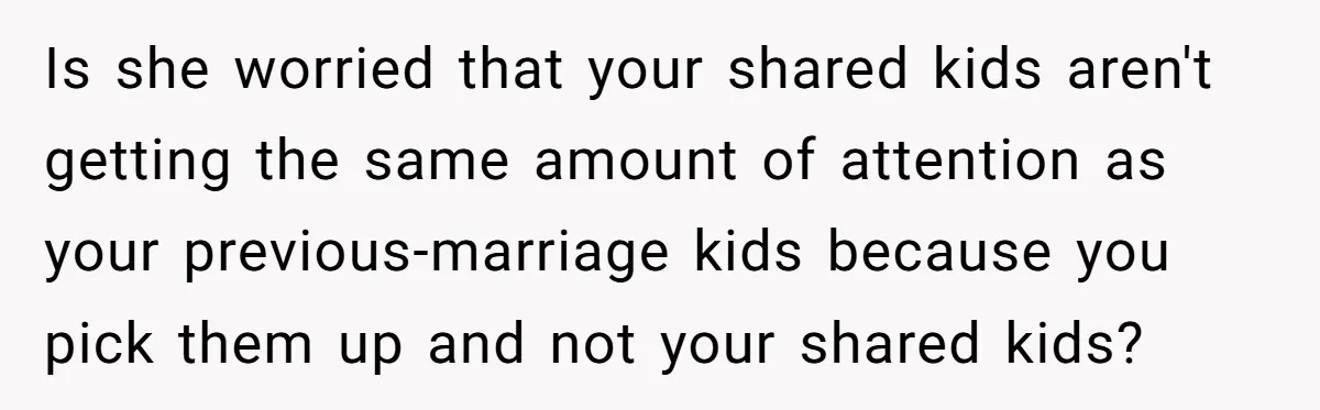 Is she worried that your shared kids aren't getting the same amount of attention as your previous-marriage kids because you pick them up and not your shared kids?