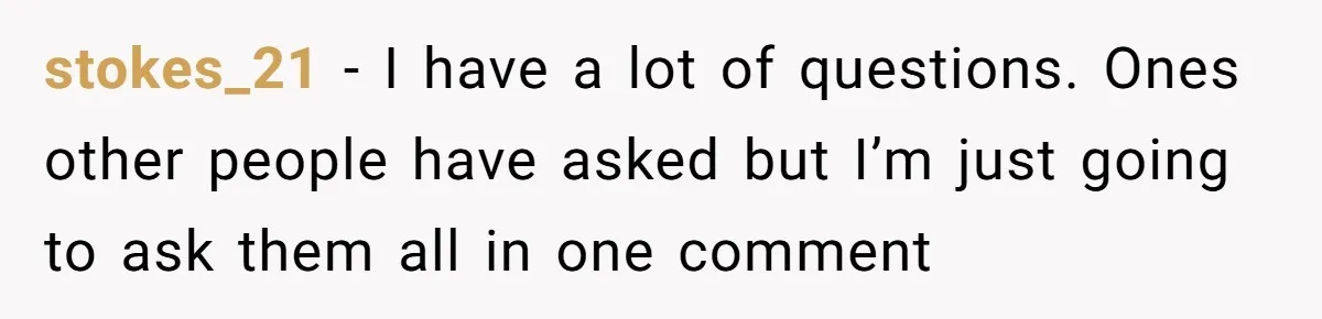 stokes_21 − I have a lot of questions. Ones other people have asked but I’m just going to ask them all in one comment
