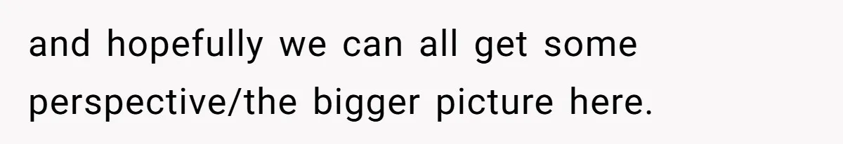 and hopefully we can all get some perspective/the bigger picture here.