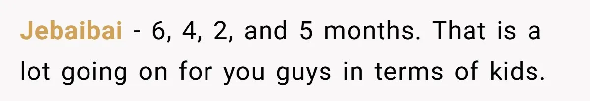 Jebaibai − 6, 4, 2, and 5 months. That is a lot going on for you guys in terms of kids.