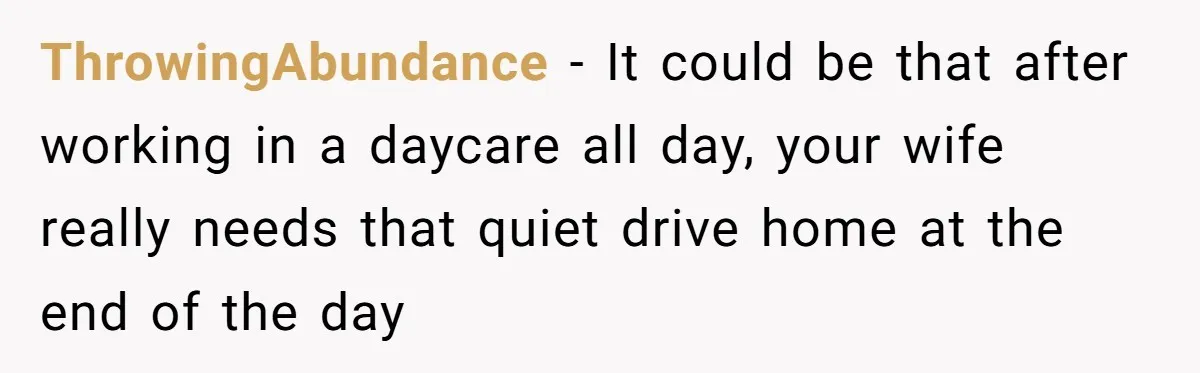 ThrowingAbundance − It could be that after working in a daycare all day, your wife really needs that quiet drive home at the end of the day