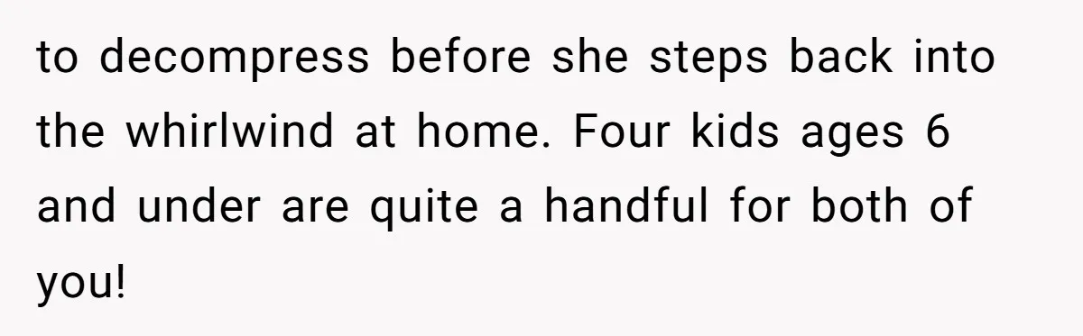 to decompress before she steps back into the whirlwind at home. Four kids ages 6 and under are quite a handful for both of you!