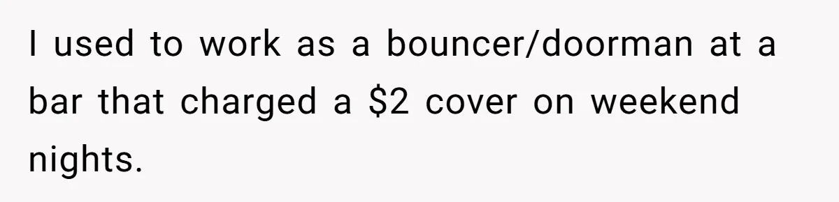 I used to work as a bouncer/doorman at a bar that charged a $2 cover on weekend nights.