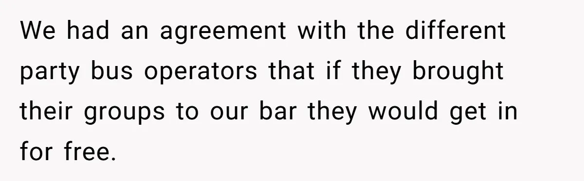We had an agreement with the different party bus operators that if they brought their groups to our bar they would get in for free.