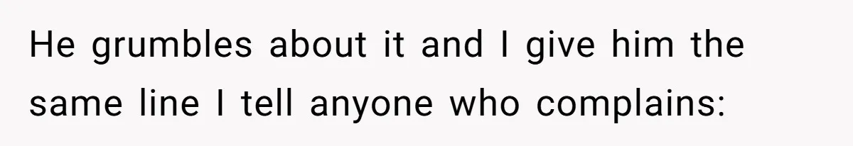 He grumbles about it and I give him the same line I tell anyone who complains: