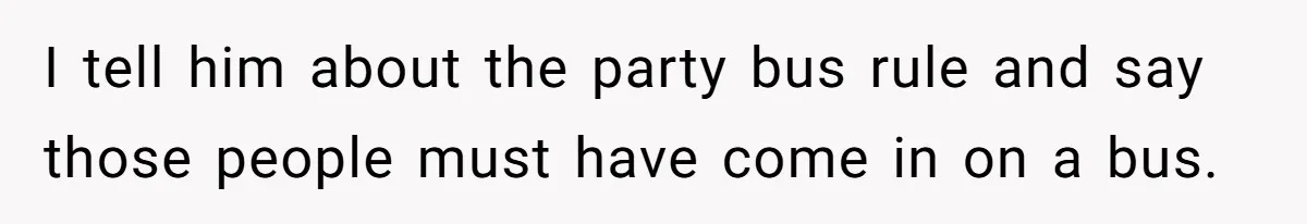 I tell him about the party bus rule and say those people must have come in on a bus.