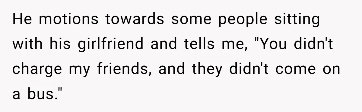 He motions towards some people sitting with his girlfriend and tells me, "You didn't charge my friends, and they didn't come on a bus."