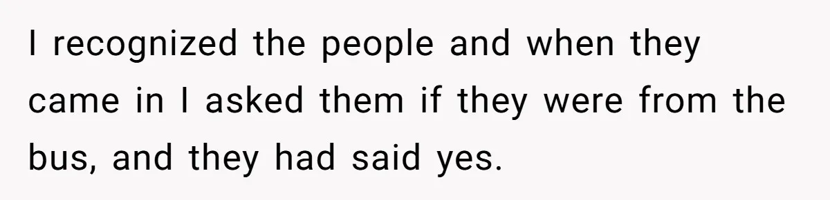 I recognized the people and when they came in I asked them if they were from the bus, and they had said yes.