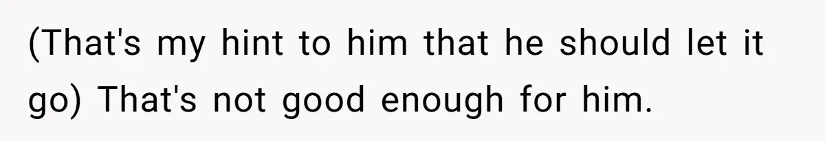 (That's my hint to him that he should let it go) That's not good enough for him.