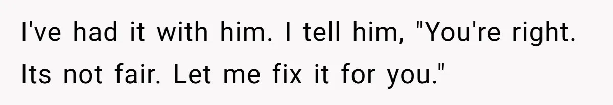I've had it with him. I tell him, "You're right. Its not fair. Let me fix it for you."