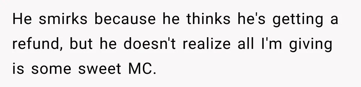 He smirks because he thinks he's getting a refund, but he doesn't realize all I'm giving is some sweet MC.