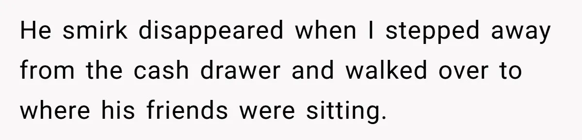 He smirk disappeared when I stepped away from the cash drawer and walked over to where his friends were sitting.