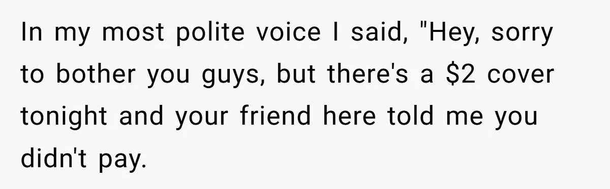 In my most polite voice I said, "Hey, sorry to bother you guys, but there's a $2 cover tonight and your friend here told me you didn't pay.