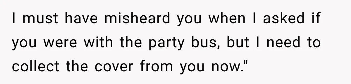 I must have misheard you when I asked if you were with the party bus, but I need to collect the cover from you now."