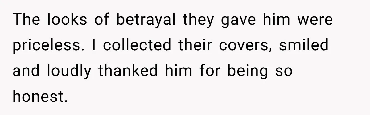 The looks of betrayal they gave him were priceless. I collected their covers, smiled and loudly thanked him for being so honest.