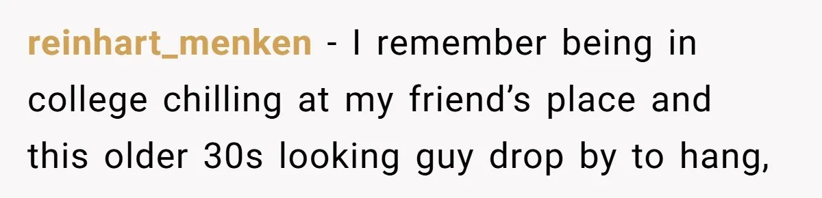 reinhart_menken − I remember being in college chilling at my friend’s place and this older 30s looking guy drop by to hang,