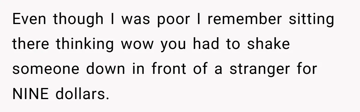 Even though I was poor I remember sitting there thinking wow you had to shake someone down in front of a stranger for NINE dollars.