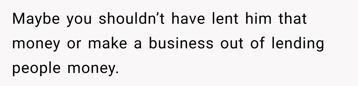 Maybe you shouldn’t have lent him that money or make a business out of lending people money.