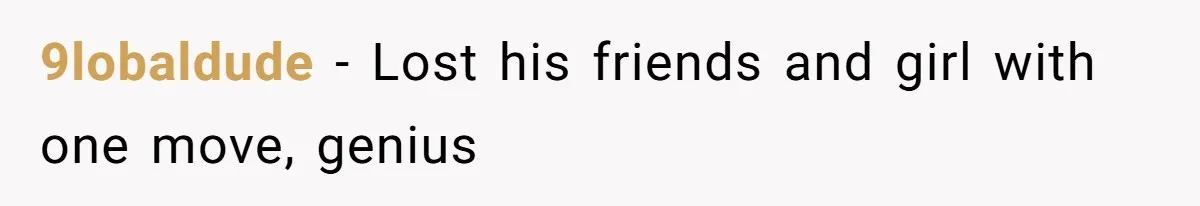 9lobaldude − Lost his friends and girl with one move, genius