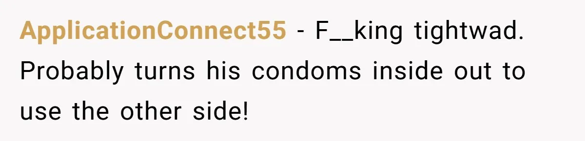 ApplicationConnect55 − F__king tightwad. Probably turns his condoms inside out to use the other side!