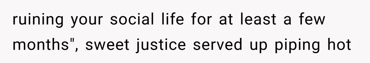ruining your social life for at least a few months", sweet justice served up piping hot