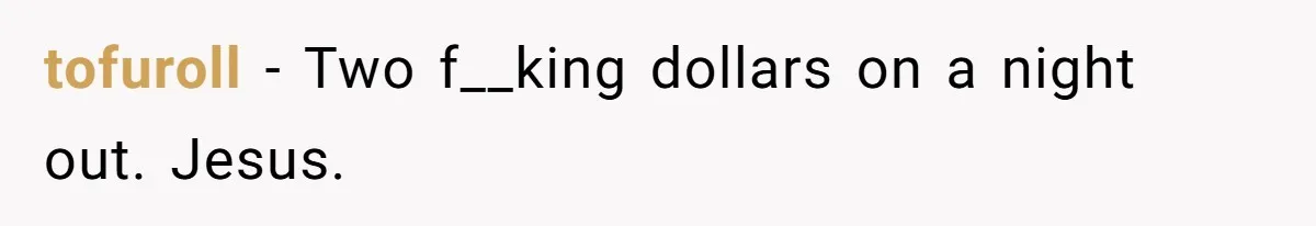 tofuroll − Two f__king dollars on a night out. Jesus.