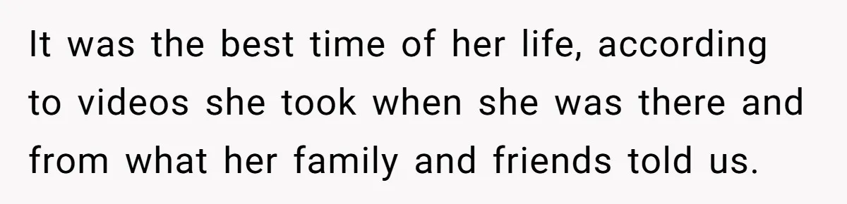It was the best time of her life, according to videos she took when she was there and from what her family and friends told us.
