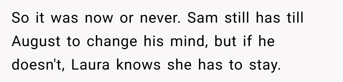 So it was now or never. Sam still has till August to change his mind, but if he doesn't, Laura knows she has to stay.