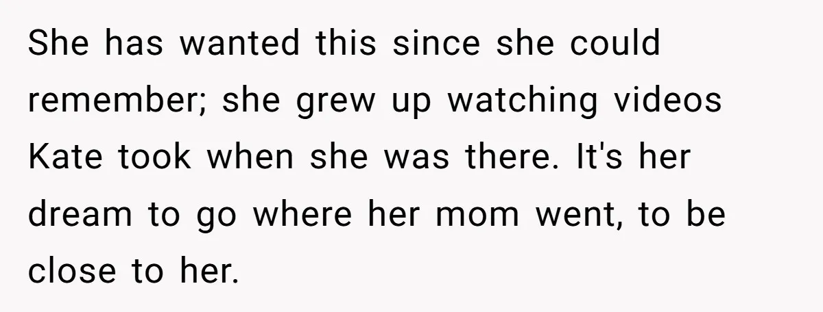 She has wanted this since she could remember; she grew up watching videos Kate took when she was there. It's her dream to go where her mom went, to be...