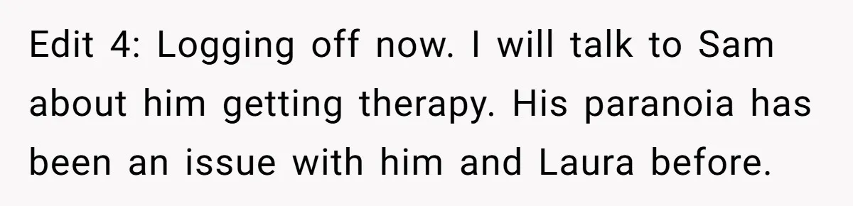 Edit 4: Logging off now. I will talk to Sam about him getting therapy. His paranoia has been an issue with him and Laura before.