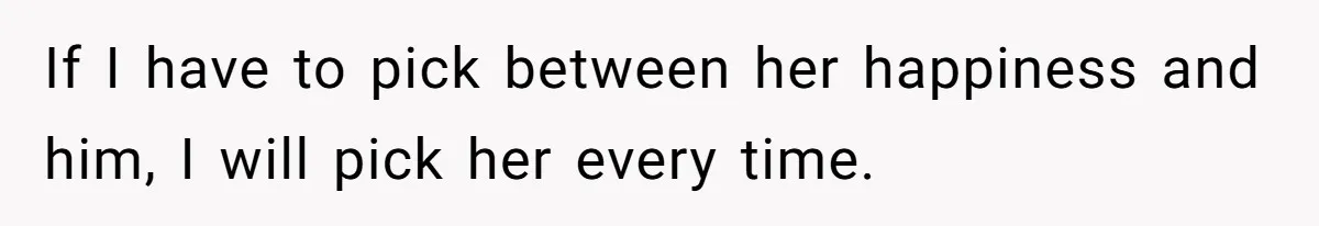 If I have to pick between her happiness and him, I will pick her every time.