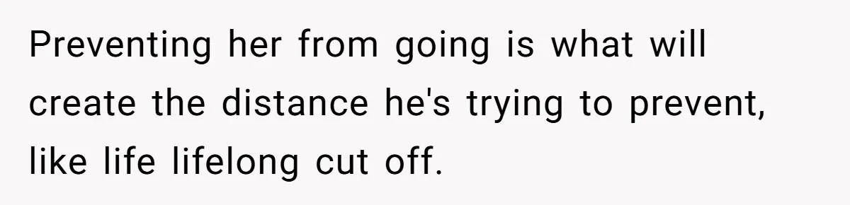 Preventing her from going is what will create the distance he's trying to prevent, like life lifelong cut off.